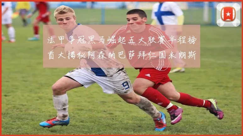 法甲争冠黑马崛起五大联赛半程榜首大揭秘阿森纳巴萨拜仁国米朗斯齐聚巅峰