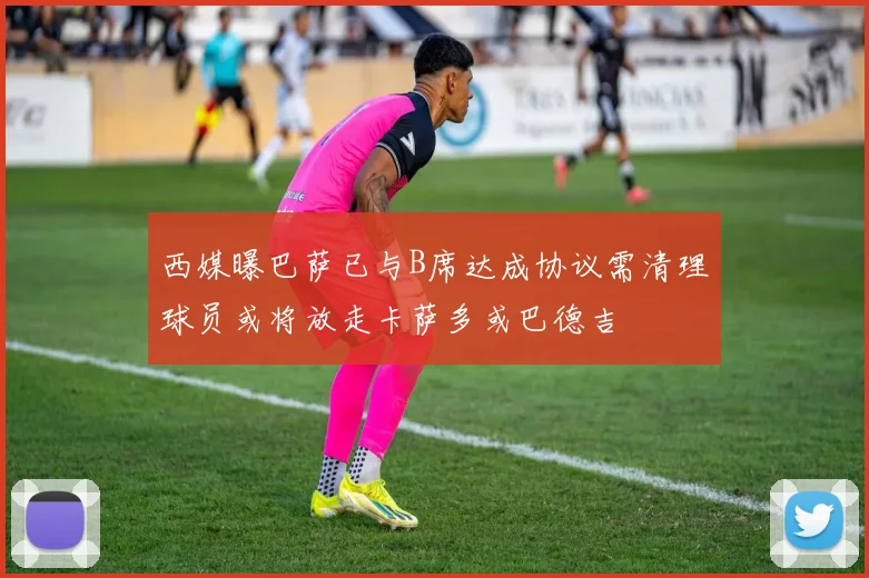 西媒曝巴萨已与B席达成协议需清理球员或将放走卡萨多或巴德吉