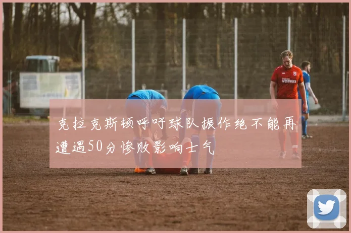 克拉克斯顿呼吁球队振作绝不能再遭遇50分惨败影响士气