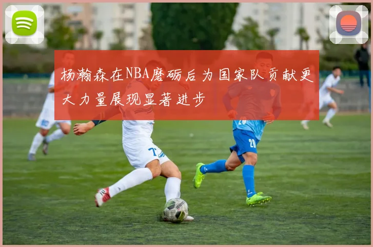 杨瀚森在NBA磨砺后为国家队贡献更大力量展现显著进步