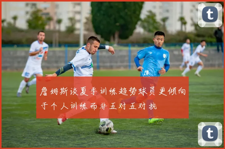 詹姆斯谈夏季训练趋势球员更倾向于个人训练而非五对五对抗