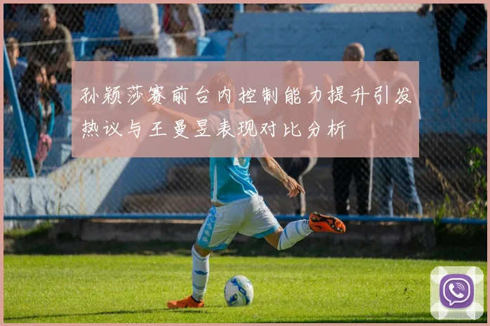 孙颖莎赛前台内控制能力提升引发热议与王曼昱表现对比分析