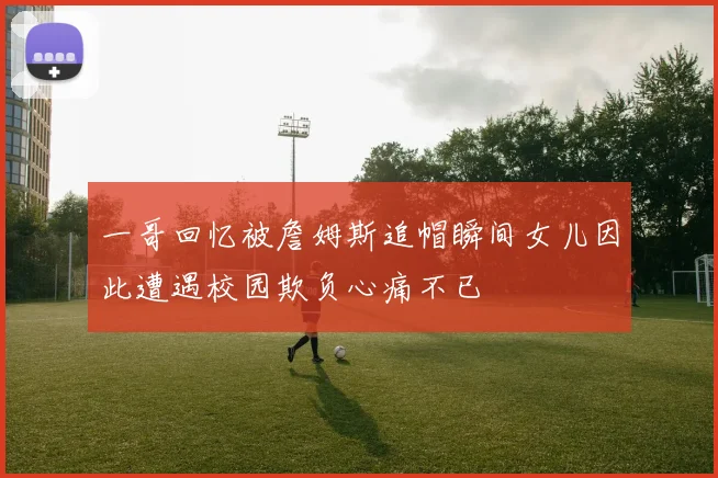 一哥回忆被詹姆斯追帽瞬间女儿因此遭遇校园欺负心痛不已