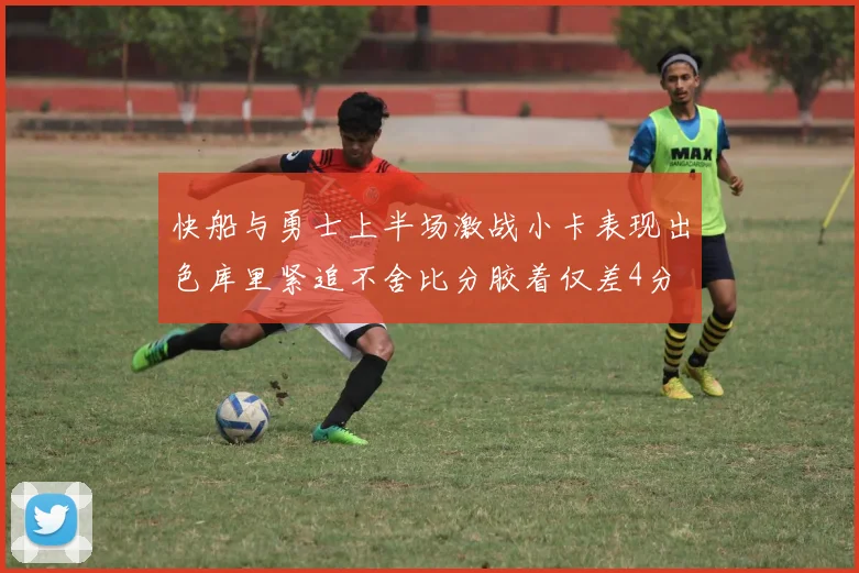 快船与勇士上半场激战小卡表现出色库里紧追不舍比分胶着仅差4分