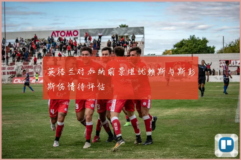 英格兰对加纳前景堪忧赖斯与斯彭斯伤情待评估
