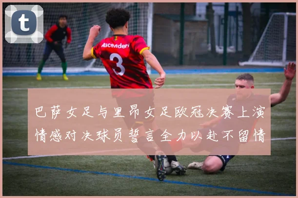 巴萨女足与里昂女足欧冠决赛上演情感对决球员誓言全力以赴不留情面