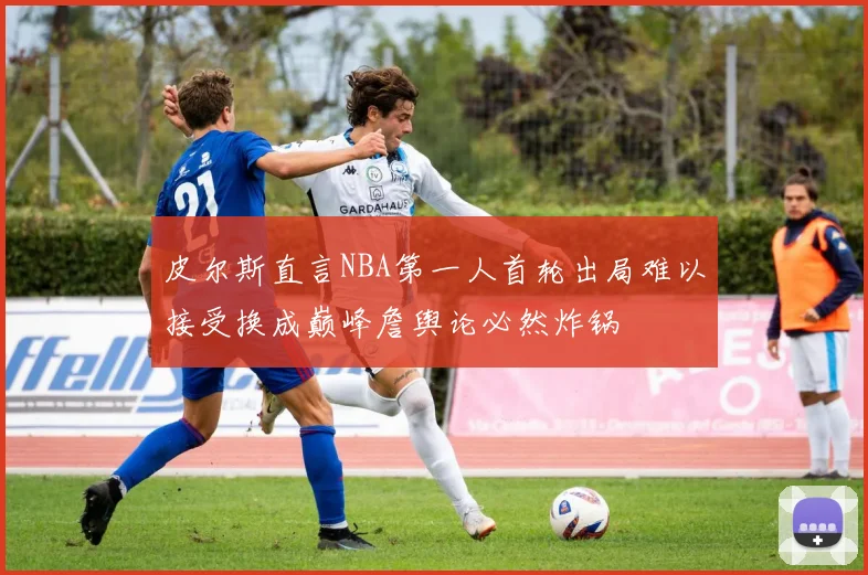 皮尔斯直言NBA第一人首轮出局难以接受换成巅峰詹舆论必然炸锅