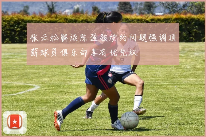 张云松解读陈盈骏续约问题强调顶薪球员俱乐部享有优先权