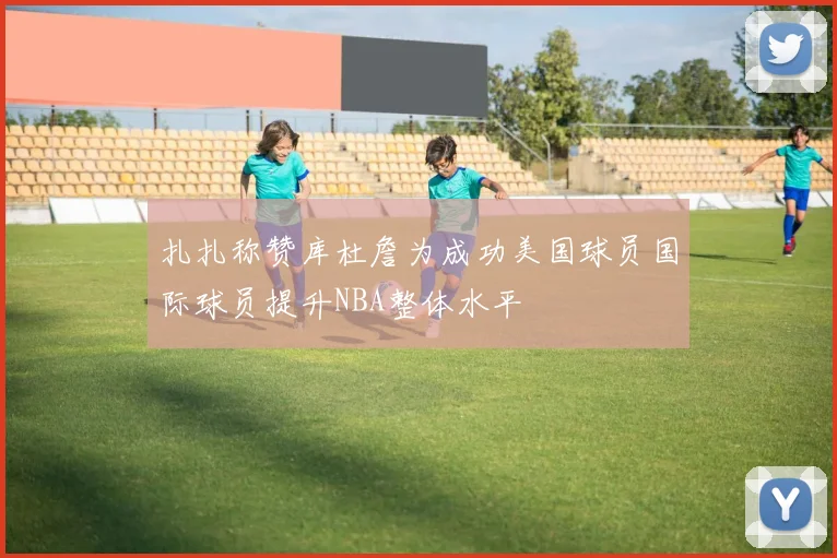 扎扎称赞库杜詹为成功美国球员国际球员提升NBA整体水平