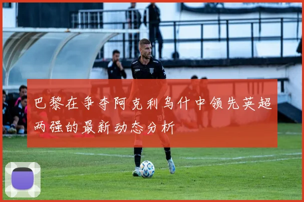 巴黎在争夺阿克利乌什中领先英超两强的最新动态分析
