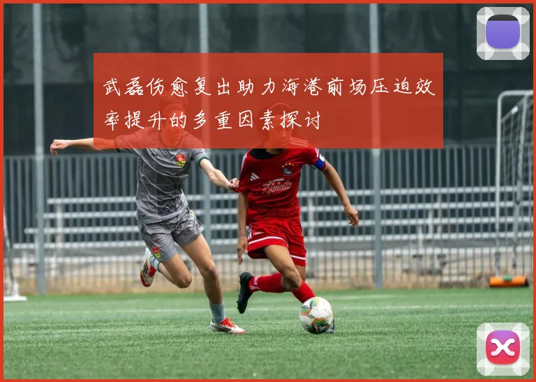 武磊伤愈复出助力海港前场压迫效率提升的多重因素探讨